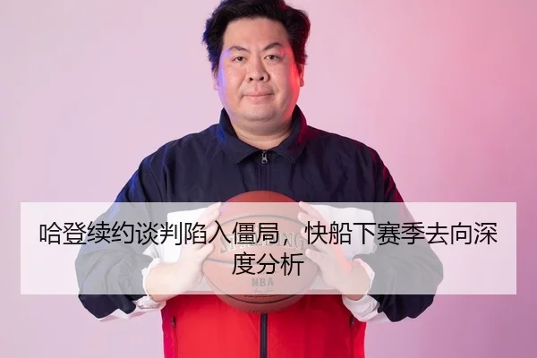 哈登续约谈判陷入僵局，快船下赛季去向深度分析